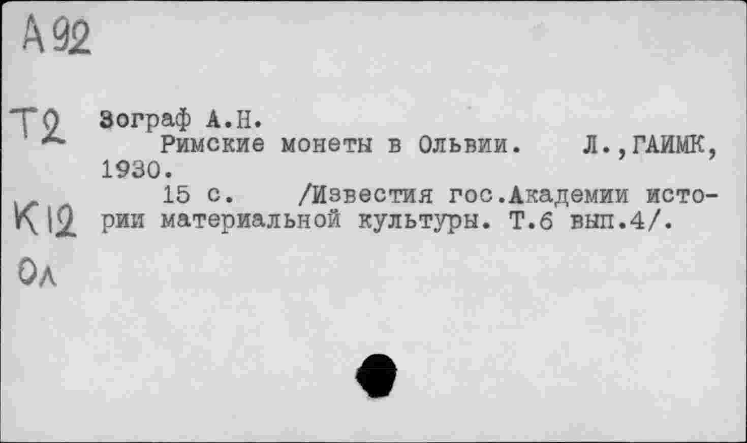 ﻿А 92
Т2
К12
Зограф А.Н.
Римские монеты в Ольвии. Л..ГАИМК, 1930.
15 с. /Известия гос.Академии истории материальной культуры. Т.6 выл.4/.
Ол